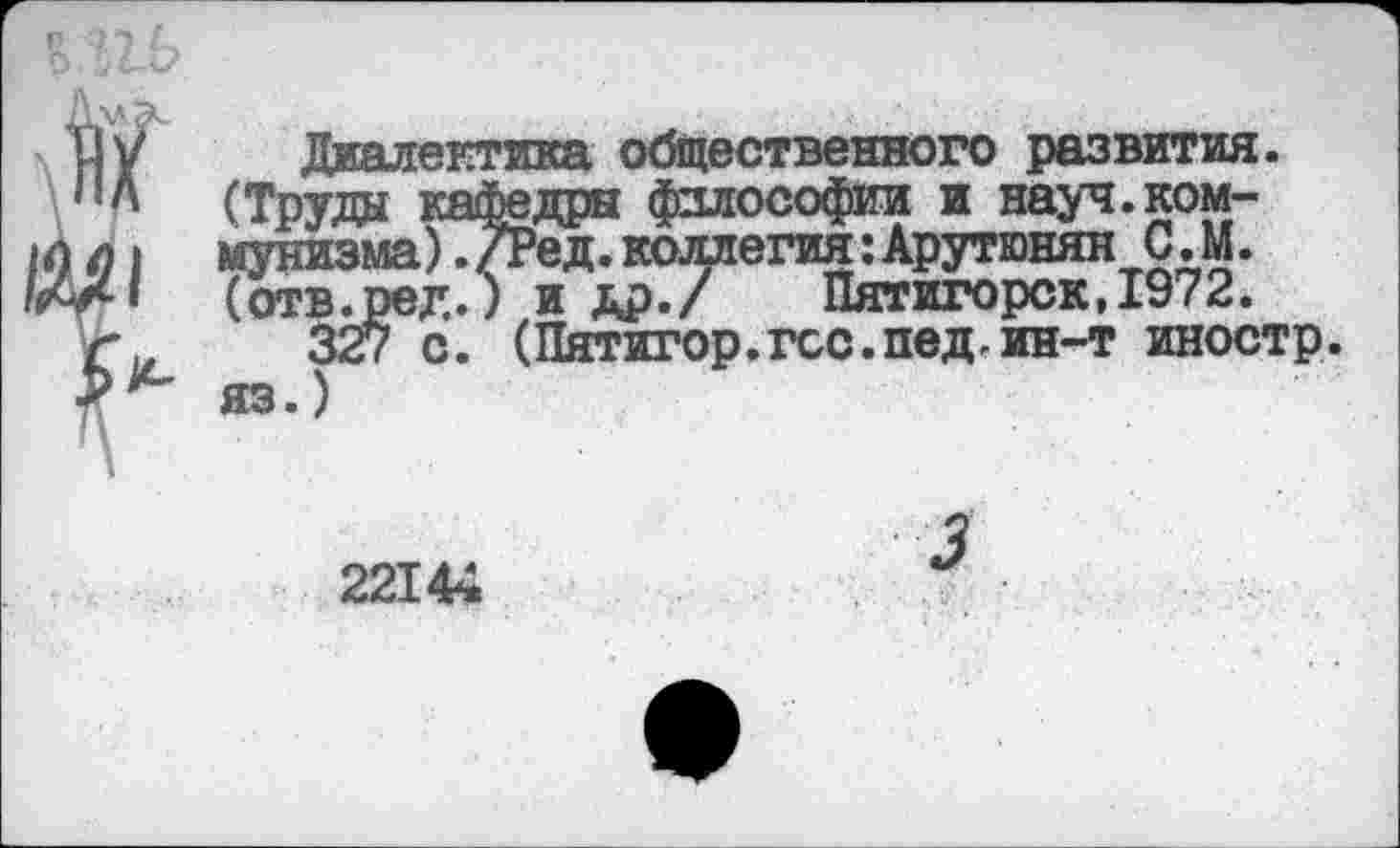 ﻿Диалектика общественного развития. (Труда кафедры философии и науч.коммунизма) ./Ред.коллегия:Арутюнян С. М. (отв.ред.; и др./ Пятигорск,1972.
327 с. (Пятигор.гос.пед.ин-т иностр, яз.)
22144